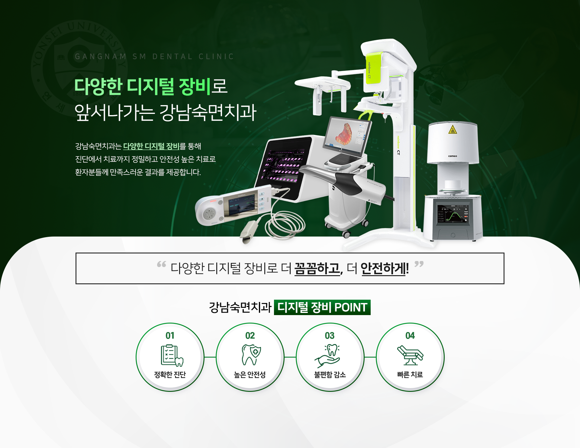 진단에서 치료까지, 더욱 만족스러운 결과를 제공하는 강남숙면치과 디지털 장비. 강남숙면치과는 다양한 디지털 장비를 통해 보다 더 정밀한 진단과 안전성 높은 치료를 제공합니다. '다양한 디지털 장비로 더 꼼꼼하고, 더 안전하게!' 강남숙면치과 디지털 장비 POINT 01 정확한 진단, 02 높은 안정성, 03 불편함 감소, 04 빠른 치료